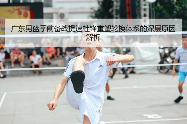 广东男篮季前备战提速杜锋重塑轮换体系的深层原因解析