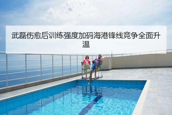 武磊伤愈后训练强度加码海港锋线竞争全面升温